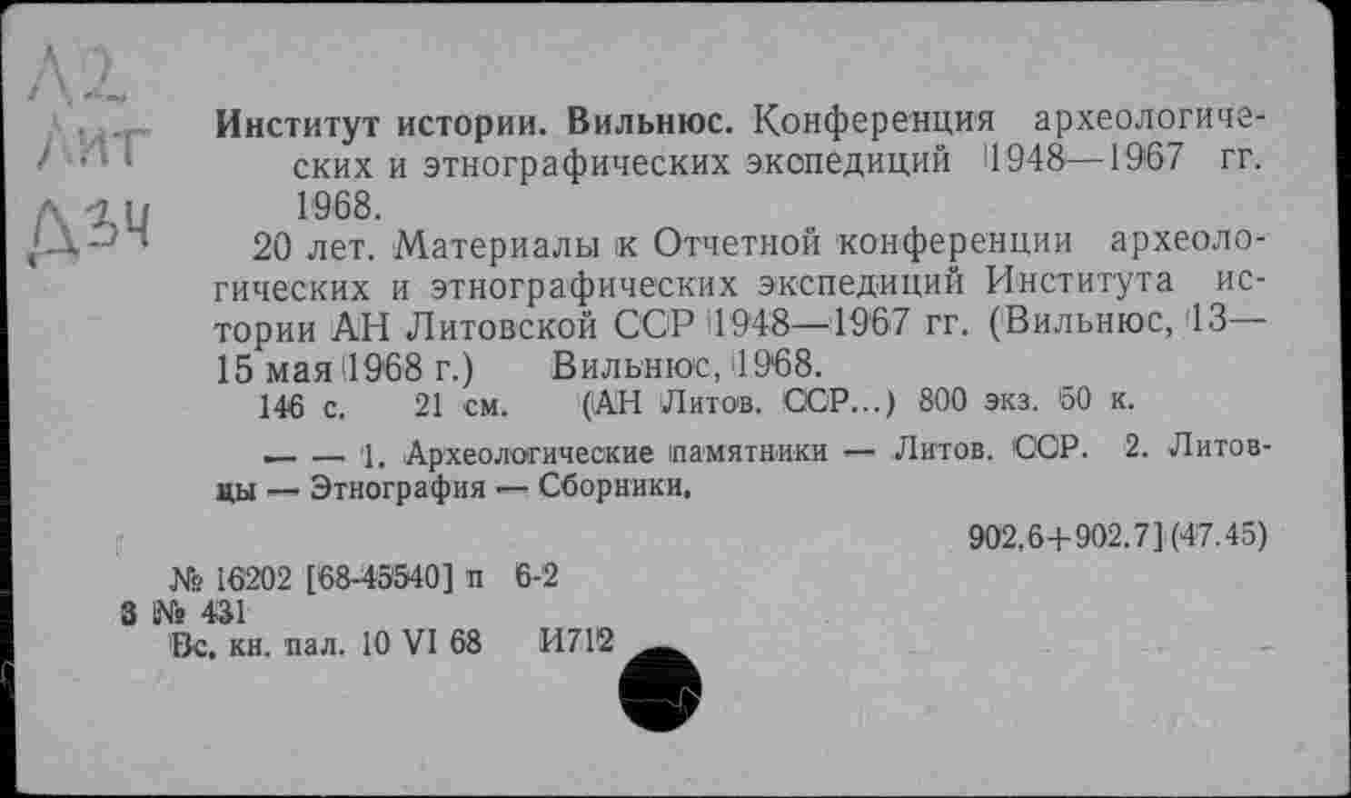 ﻿Институт истории. Вильнюс. Конференция археологических и этнографических экспедиций 11948—1967 гг. л їй 1968.
20 лет. Материалы к Отчетной конференции археологических и этнографических экспедиций Института истории АН Литовской ССР 11948—1967 гг. (Вильнюс, 13— 15 мая (1968 г.) Вильнюс, '1968.
146 с. 21 см. (АН Литов, СЮР...) 800 экз. 50 к.
_______1. Археологические памятники — Литов. СОР. 2. Литовцы ■— Этнография —- Сборники.
902,6+902.7] (47.45) № 16202 [68-45540] п 6-2
3 № 431
Вс. кн. пал. 10 VI 68	И712